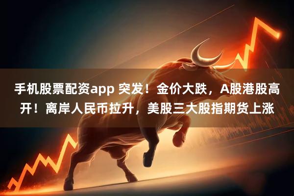 手机股票配资app 突发！金价大跌，A股港股高开！离岸人民币拉升，美股三大股指期货上涨