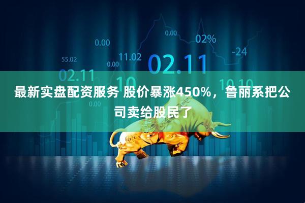 最新实盘配资服务 股价暴涨450%，鲁丽系把公司卖给股民了