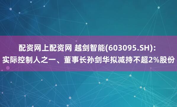 配资网上配资网 越剑智能(603095.SH): 实际控制人之一、董事长孙剑华拟减持不超2%股份