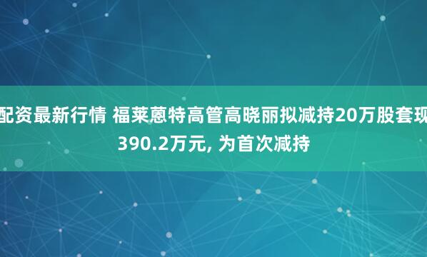 配资最新行情 福莱蒽特高管高晓丽拟减持20万股套现390.2万元, 为首次减持
