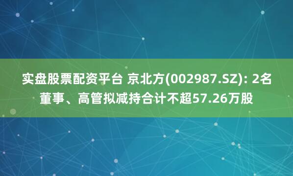 实盘股票配资平台 京北方(002987.SZ): 2名董事、高管拟减持合计不超57.26万股