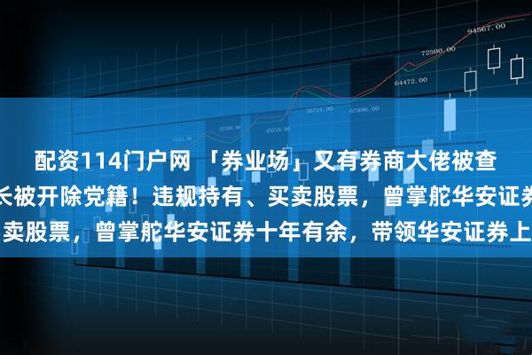 配资114门户网 「券业场」又有券商大佬被查，华安证券券商原董事长被开除党籍！违规持有、买卖股票，曾掌舵华安证券十年有余，带领华安证券上市