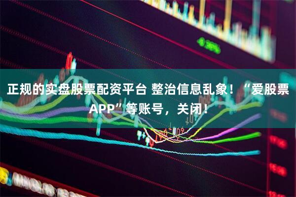 正规的实盘股票配资平台 整治信息乱象！“爱股票APP”等账号，关闭！