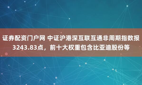 证券配资门户网 中证沪港深互联互通非周期指数报3243.83点，前十大权重包含比亚迪股份等