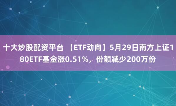 十大炒股配资平台 【ETF动向】5月29日南方上证180ETF基金涨0.51%，份额减少200万份