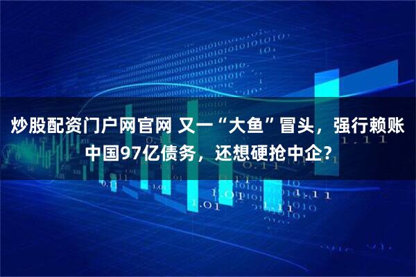 炒股配资门户网官网 又一“大鱼”冒头，强行赖账中国97亿债务，还想硬抢中企？