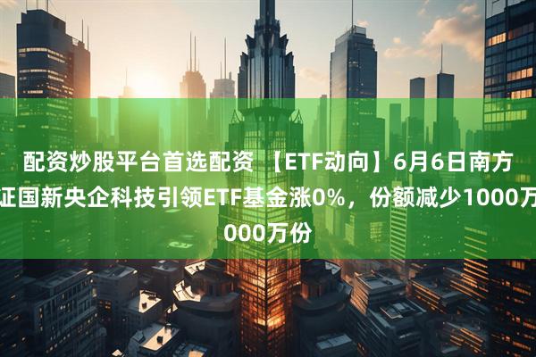 配资炒股平台首选配资 【ETF动向】6月6日南方中证国新央企科技引领ETF基金涨0%，份额减少1000万份