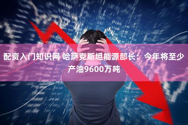 配资入门知识网 哈萨克斯坦能源部长：今年将至少产油9600万吨