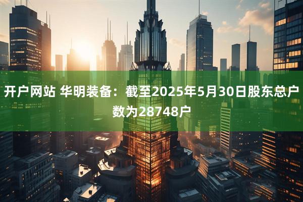 开户网站 华明装备：截至2025年5月30日股东总户数为28748户