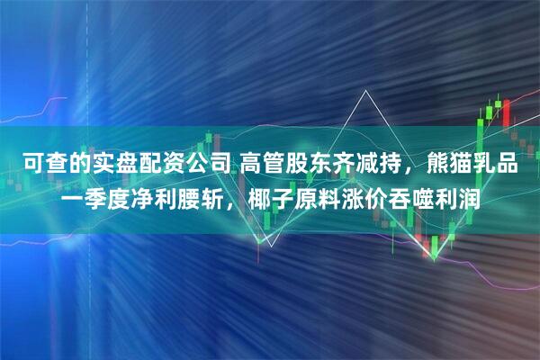 可查的实盘配资公司 高管股东齐减持，熊猫乳品一季度净利腰斩，椰子原料涨价吞噬利润