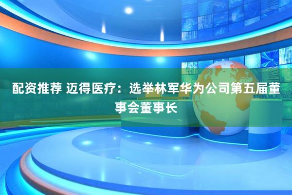 配资推荐 迈得医疗：选举林军华为公司第五届董事会董事长