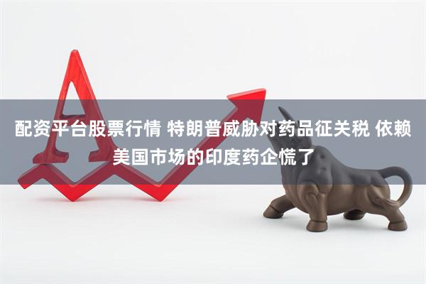 配资平台股票行情 特朗普威胁对药品征关税 依赖美国市场的印度药企慌了