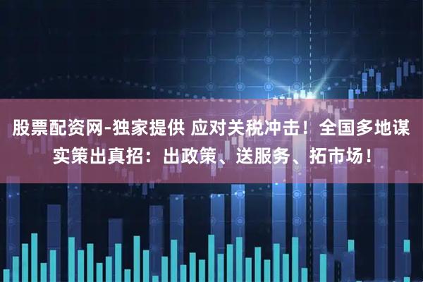 股票配资网-独家提供 应对关税冲击！全国多地谋实策出真招：出政策、送服务、拓市场！