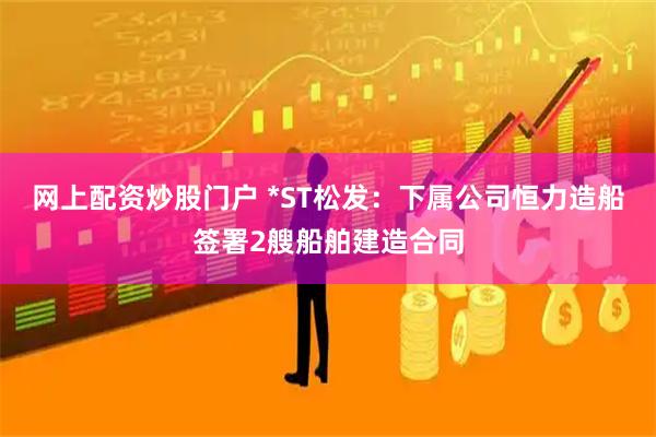网上配资炒股门户 *ST松发：下属公司恒力造船签署2艘船舶建造合同